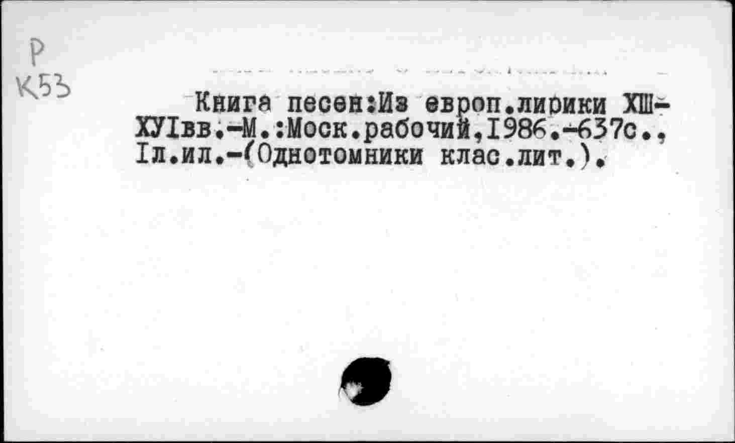 ﻿Книга песен:Из европ.лирики ХШ ХУ1вв.-М.:Моск.рабочий,198^.-637с. 1л.ил.-(Однотомники клас.лит.).